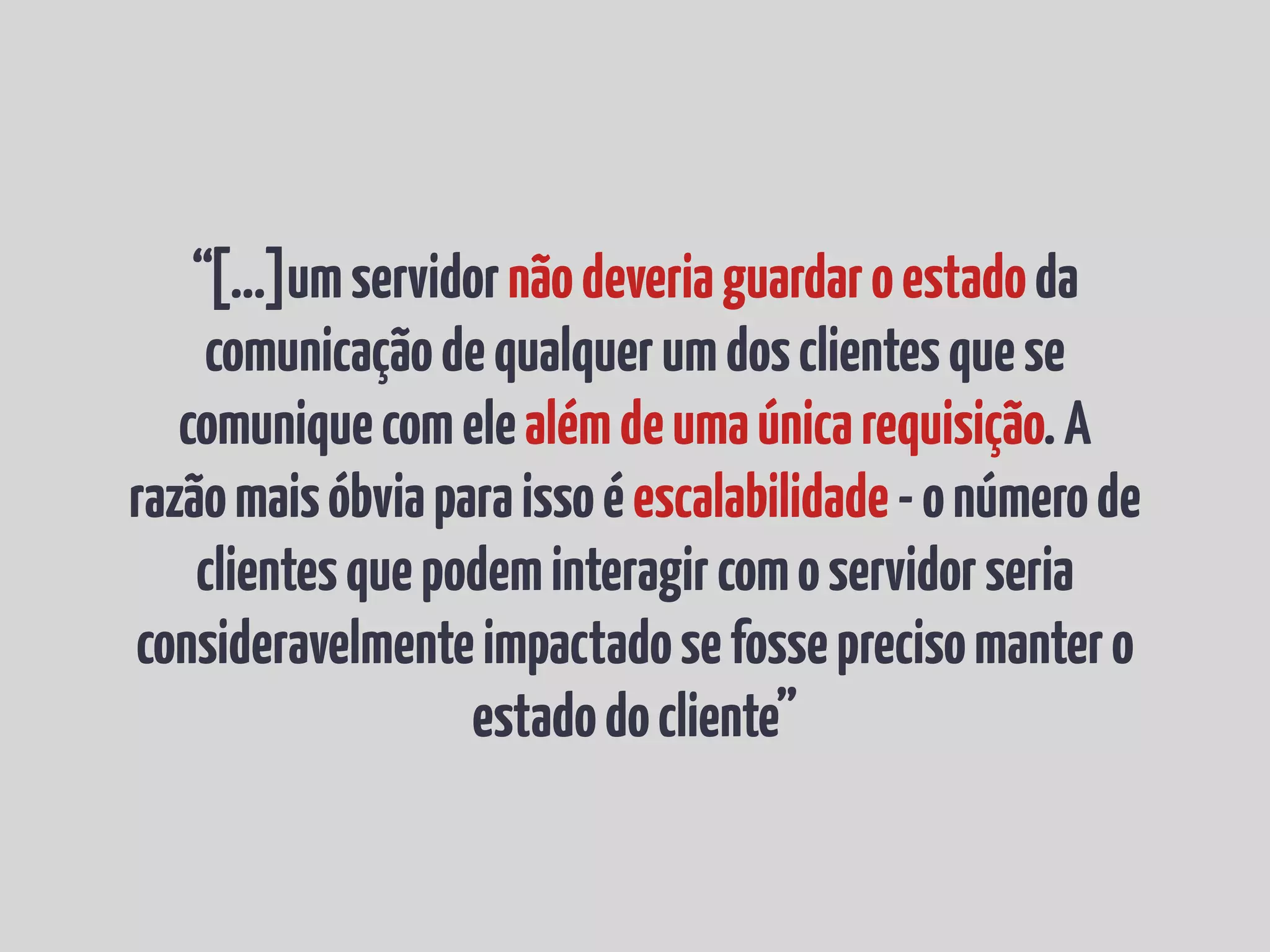 “[...]umservidornãodeveriaguardaroestadoda
comunicaçãodequalquerumdosclientesquese
comuniquecomelealémdeumaúnicarequisição.A
razãomaisóbviaparaissoéescalabilidade-onúmerode
clientesquepodeminteragircomoservidorseria
consideravelmenteimpactadosefosseprecisomantero
estadodocliente”
 