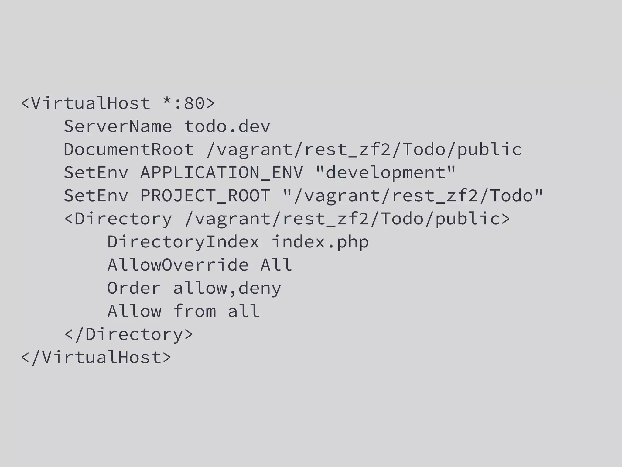<VirtualHost *:80>
ServerName todo.dev
DocumentRoot /vagrant/rest_zf2/Todo/public
SetEnv APPLICATION_ENV "development"
SetEnv PROJECT_ROOT "/vagrant/rest_zf2/Todo"
<Directory /vagrant/rest_zf2/Todo/public>
DirectoryIndex index.php
AllowOverride All
Order allow,deny
Allow from all
</Directory>
</VirtualHost>
 