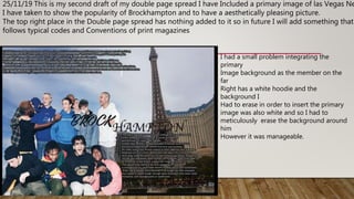 25/11/19 This is my second draft of my double page spread I have Included a primary image of las Vegas Ne
I have taken to show the popularity of Brockhampton and to have a aesthetically pleasing picture.
The top right place in the Double page spread has nothing added to it so in future I will add something that
follows typical codes and Conventions of print magazines
I had a small problem integrating the
primary
Image background as the member on the
far
Right has a white hoodie and the
background I
Had to erase in order to insert the primary
image was also white and so I had to
meticulously erase the background around
him
However it was manageable.
 