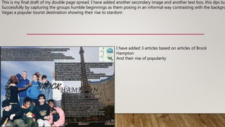 This is my final draft of my double page spread. I have added another secondary image and another text box, this dps tur
Successfully by capturing the groups humble beginnings as them posing in an informal way contrasting with the backgro
Vegas a popular tourist destination showing their rise to stardom
I have added 3 articles based on articles of Brock
Hampton
And their rise of popularity
 