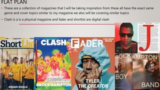FLAT PLAN
• These are a collection of magazines that I will be taking inspiration from these all have the exact same
genre and cover topics similar to my magazine we also will be covering similar topics
• Clash is a is a physical magazine and fader and shortlist are digital clash
 