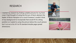 RESEARCH
• I started my research by finding suitable pictures for my front
cover I had thought of using the first pic of Kevin abstract the
leader of Brock Hampton on a couch however I couldn't think
of any background to incorporate that would fit his sitting
position so I opted to using the picture below the couch picture
but I cut out a lot of it to fit standard double page spread
dimensions
 