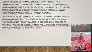 17/11/19THE GENRE OF MY MAGAZINE IS BASED ON HIP HOP MUSIC
THEREFORE IS AIMED TOWARDS 16- 30 YEAR OLDS AND IS PUBLISHED AS A
PRINT MAGAZINE THAT IS ACCESSIBLE IN STORES. THE PURPOSE IS TO INFORM
READERS ON UPCOMING SONGS AND NEWS ABOUT ARTISTS. ALLOWING
MORE UNKNOWN MUSIC TO REACH A WIDER AUDIENCE.
THIS IS AN EARLY IDEA ON MY FRONT COVER, IT FOLLOWS CONVENTIONS OF
PRINT MAGAZINES WITH COVER LINES ABOUT THE ARTICLES INSIDE AND A
PUG, THERE ARE NO PRIMARY IMAGES IN THIS DRAFT NOR A BARCODE OR
PRICE TAG, I WILL TRY TO INTEGRATE MORE PRIMARY IMAGES AND INCLUDE A
BARCODE AND PRICE TAG IN THE NEXT DRAFT.
 