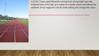 • 1/12/19 I have used Silksworth running track during high noon the
brightest time of the day, as it makes for a better photo and follows the
aesthetic of my magazine I will do some editing and change the colour
 
