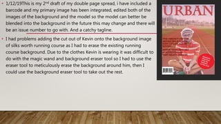 • 1/12/19This is my 2nd draft of my double page spread, i have included a
barcode and my primary image has been integrated, edited both of the
images of the background and the model so the model can better be
blended into the background in the future this may change and there will
be an issue number to go with. And a catchy tagline.
• I had problems adding the cut out of Kevin onto the background image
of silks worth running course as I had to erase the existing running
course background. Due to the clothes Kevin is wearing it was difficult to
do with the magic wand and background eraser tool so I had to use the
eraser tool to meticulously erase the background around him, then I
could use the background eraser tool to take out the rest.
 