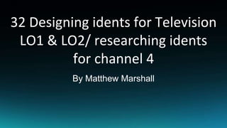 32 Designing idents for Television
LO1 & LO2/ researching idents
for channel 4
By Matthew Marshall
 