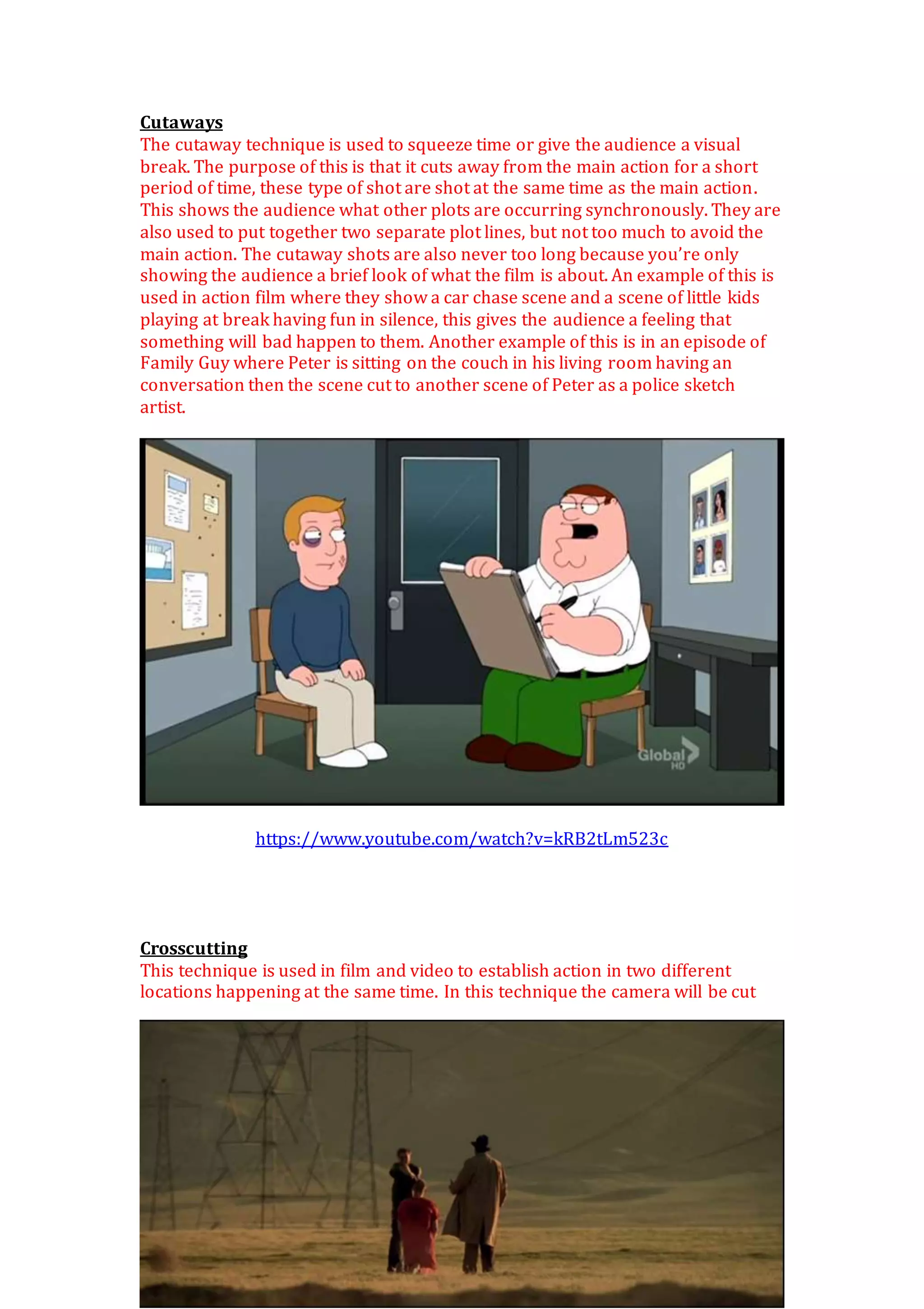 Cutaways
The cutaway technique is used to squeeze time or give the audience a visual
break. The purpose of this is that it cuts away from the main action for a short
period of time, these type of shot are shot at the same time as the main action.
This shows the audience what other plots are occurring synchronously. They are
also used to put together two separate plot lines, but not too much to avoid the
main action. The cutaway shots are also never too long because you’re only
showing the audience a brief look of what the film is about. An example of this is
used in action film where they show a car chase scene and a scene of little kids
playing at break having fun in silence, this gives the audience a feeling that
something will bad happen to them. Another example of this is in an episode of
Family Guy where Peter is sitting on the couch in his living room having an
conversation then the scene cut to another scene of Peter as a police sketch
artist.
https://www.youtube.com/watch?v=kRB2tLm523c
Crosscutting
This technique is used in film and video to establish action in two different
locations happening at the same time. In this technique the camera will be cut
 