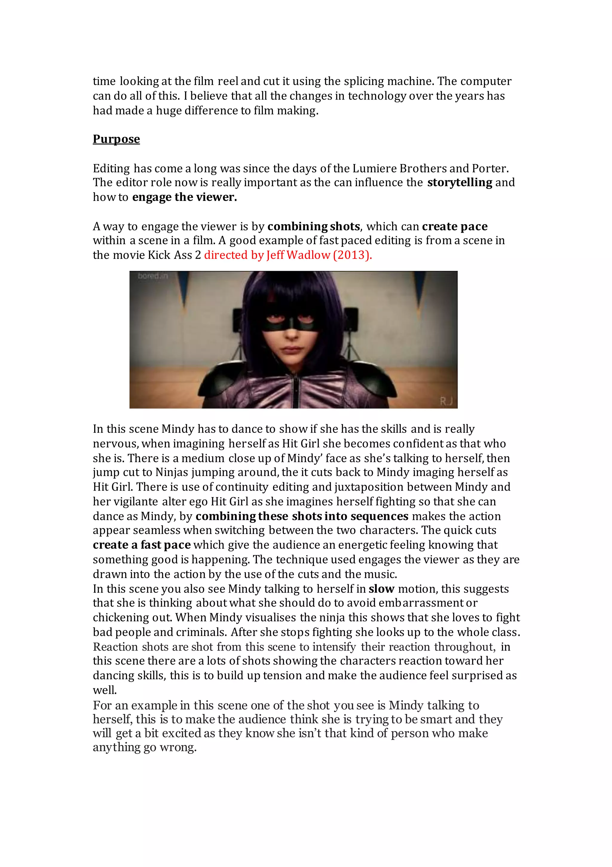 time looking at the film reel and cut it using the splicing machine. The computer
can do all of this. I believe that all the changes in technology over the years has
had made a huge difference to film making.
Purpose
Editing has come a long was since the days of the Lumiere Brothers and Porter.
The editor role now is really important as the can influence the storytelling and
how to engage the viewer.
A way to engage the viewer is by combining shots, which can create pace
within a scene in a film. A good example of fast paced editing is from a scene in
the movie Kick Ass 2 directed by Jeff Wadlow (2013).
In this scene Mindy has to dance to show if she has the skills and is really
nervous, when imagining herself as Hit Girl she becomes confident as that who
she is. There is a medium close up of Mindy’ face as she’s talking to herself, then
jump cut to Ninjas jumping around, the it cuts back to Mindy imaging herself as
Hit Girl. There is use of continuity editing and juxtaposition between Mindy and
her vigilante alter ego Hit Girl as she imagines herself fighting so that she can
dance as Mindy, by combining these shots into sequences makes the action
appear seamless when switching between the two characters. The quick cuts
create a fast pace which give the audience an energetic feeling knowing that
something good is happening. The technique used engages the viewer as they are
drawn into the action by the use of the cuts and the music.
In this scene you also see Mindy talking to herself in slow motion, this suggests
that she is thinking about what she should do to avoid embarrassment or
chickening out. When Mindy visualises the ninja this shows that she loves to fight
bad people and criminals. After she stops fighting she looks up to the whole class.
Reaction shots are shot from this scene to intensify their reaction throughout, in
this scene there are a lots of shots showing the characters reaction toward her
dancing skills, this is to build up tension and make the audience feel surprised as
well.
For an example in this scene one of the shot you see is Mindy talking to
herself, this is to make the audience think she is trying to be smart and they
will get a bit excited as they know she isn’t that kind of person who make
anything go wrong.
 