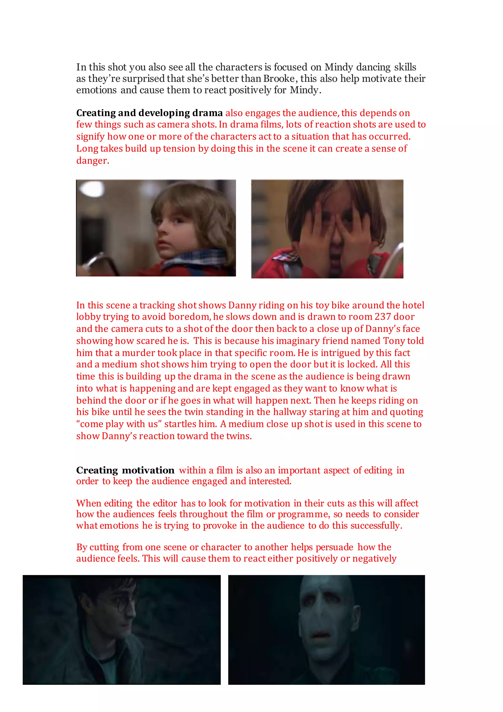 In this shot you also see all the characters is focused on Mindy dancing skills
as they’re surprised that she’s better than Brooke, this also help motivate their
emotions and cause them to react positively for Mindy.
Creating and developing drama also engages the audience, this depends on
few things such as camera shots. In drama films, lots of reaction shots are used to
signify how one or more of the characters act to a situation that has occurred.
Long takes build up tension by doing this in the scene it can create a sense of
danger.
In this scene a tracking shot shows Danny riding on his toy bike around the hotel
lobby trying to avoid boredom, he slows down and is drawn to room 237 door
and the camera cuts to a shot of the door then back to a close up of Danny’s face
showing how scared he is. This is because his imaginary friend named Tony told
him that a murder took place in that specific room. He is intrigued by this fact
and a medium shot shows him trying to open the door but it is locked. All this
time this is building up the drama in the scene as the audience is being drawn
into what is happening and are kept engaged as they want to know what is
behind the door or if he goes in what will happen next. Then he keeps riding on
his bike until he sees the twin standing in the hallway staring at him and quoting
“come play with us” startles him. A medium close up shot is used in this scene to
show Danny’s reaction toward the twins.
Creating motivation within a film is also an important aspect of editing in
order to keep the audience engaged and interested.
When editing the editor has to look for motivation in their cuts as this will affect
how the audiences feels throughout the film or programme, so needs to consider
what emotions he is trying to provoke in the audience to do this successfully.
By cutting from one scene or character to another helps persuade how the
audience feels. This will cause them to react either positively or negatively
 