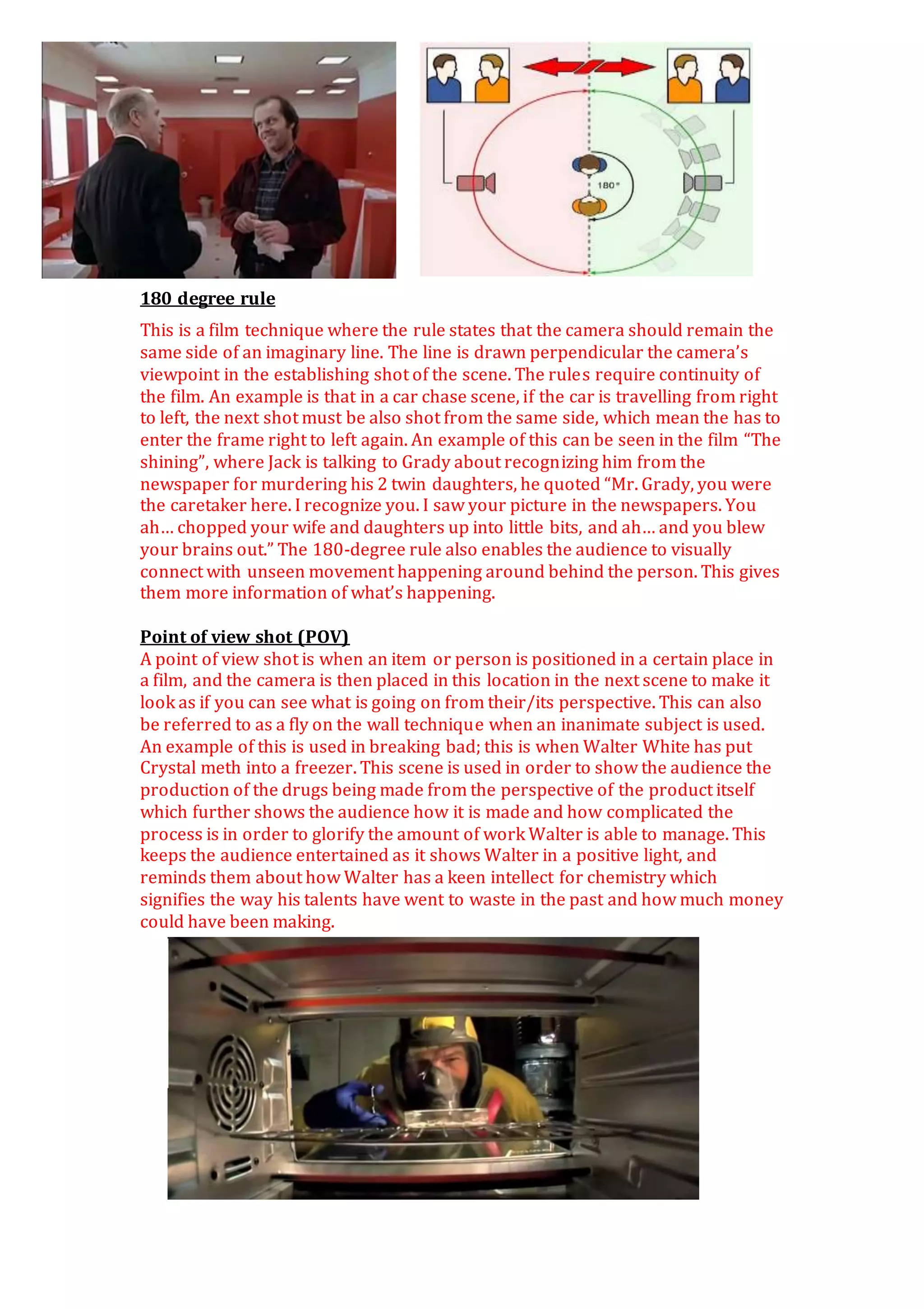 180 degree rule
This is a film technique where the rule states that the camera should remain the
same side of an imaginary line. The line is drawn perpendicular the camera’s
viewpoint in the establishing shot of the scene. The rules require continuity of
the film. An example is that in a car chase scene, if the car is travelling from right
to left, the next shot must be also shot from the same side, which mean the has to
enter the frame right to left again. An example of this can be seen in the film “The
shining”, where Jack is talking to Grady about recognizing him from the
newspaper for murdering his 2 twin daughters, he quoted “Mr. Grady, you were
the caretaker here. I recognize you. I saw your picture in the newspapers. You
ah… chopped your wife and daughters up into little bits, and ah… and you blew
your brains out.” The 180-degree rule also enables the audience to visually
connect with unseen movement happening around behind the person. This gives
them more information of what’s happening.
Point of view shot (POV)
A point of view shot is when an item or person is positioned in a certain place in
a film, and the camera is then placed in this location in the next scene to make it
look as if you can see what is going on from their/its perspective. This can also
be referred to as a fly on the wall technique when an inanimate subject is used.
An example of this is used in breaking bad; this is when Walter White has put
Crystal meth into a freezer. This scene is used in order to show the audience the
production of the drugs being made from the perspective of the product itself
which further shows the audience how it is made and how complicated the
process is in order to glorify the amount of work Walter is able to manage. This
keeps the audience entertained as it shows Walter in a positive light, and
reminds them about how Walter has a keen intellect for chemistry which
signifies the way his talents have went to waste in the past and how much money
could have been making.
 
