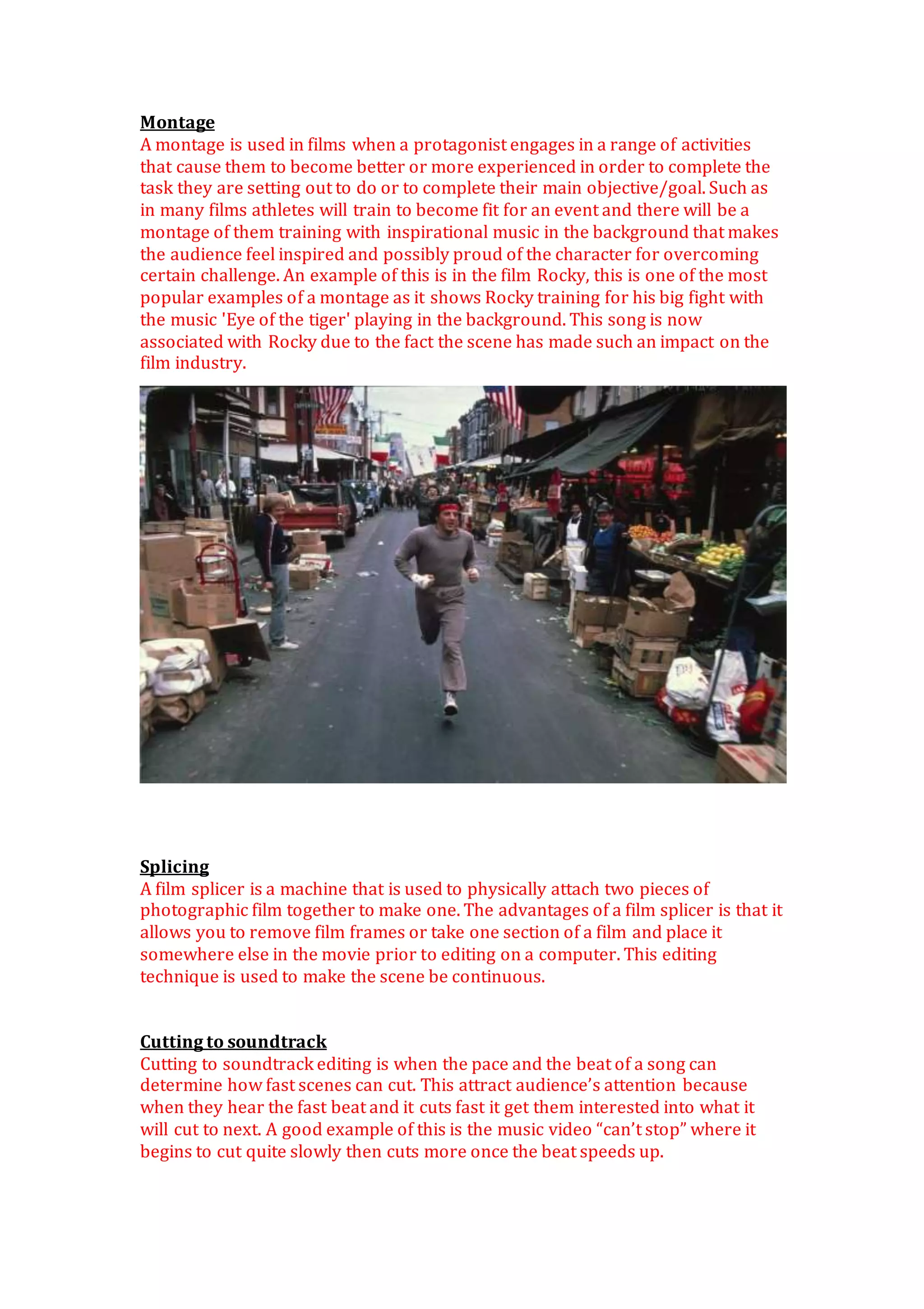 Montage
A montage is used in films when a protagonist engages in a range of activities
that cause them to become better or more experienced in order to complete the
task they are setting out to do or to complete their main objective/goal. Such as
in many films athletes will train to become fit for an event and there will be a
montage of them training with inspirational music in the background that makes
the audience feel inspired and possibly proud of the character for overcoming
certain challenge. An example of this is in the film Rocky, this is one of the most
popular examples of a montage as it shows Rocky training for his big fight with
the music 'Eye of the tiger' playing in the background. This song is now
associated with Rocky due to the fact the scene has made such an impact on the
film industry.
Splicing
A film splicer is a machine that is used to physically attach two pieces of
photographic film together to make one. The advantages of a film splicer is that it
allows you to remove film frames or take one section of a film and place it
somewhere else in the movie prior to editing on a computer. This editing
technique is used to make the scene be continuous.
Cutting to soundtrack
Cutting to soundtrack editing is when the pace and the beat of a song can
determine how fast scenes can cut. This attract audience’s attention because
when they hear the fast beat and it cuts fast it get them interested into what it
will cut to next. A good example of this is the music video “can’t stop” where it
begins to cut quite slowly then cuts more once the beat speeds up.
 