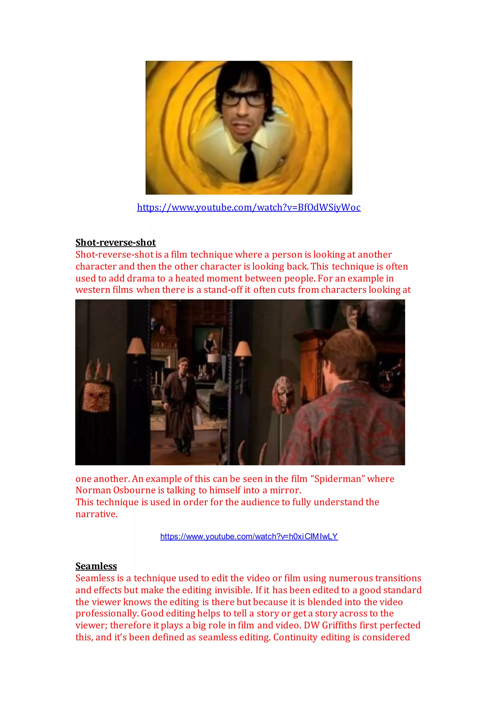 https://www.youtube.com/watch?v=BfOdWSiyWoc
Shot-reverse-shot
Shot-reverse-shot is a film technique where a person is looking at another
character and then the other character is looking back. This technique is often
used to add drama to a heated moment between people. For an example in
western films when there is a stand-off it often cuts from characters looking at
one another. An example of this can be seen in the film “Spiderman” where
Norman Osbourne is talking to himself into a mirror.
This technique is used in order for the audience to fully understand the
narrative.
https://www.youtube.com/watch?v=h0xiCIMIwLY
Seamless
Seamless is a technique used to edit the video or film using numerous transitions
and effects but make the editing invisible. If it has been edited to a good standard
the viewer knows the editing is there but because it is blended into the video
professionally. Good editing helps to tell a story or get a story across to the
viewer; therefore it plays a big role in film and video. DW Griffiths first perfected
this, and it’s been defined as seamless editing. Continuity editing is considered
 
