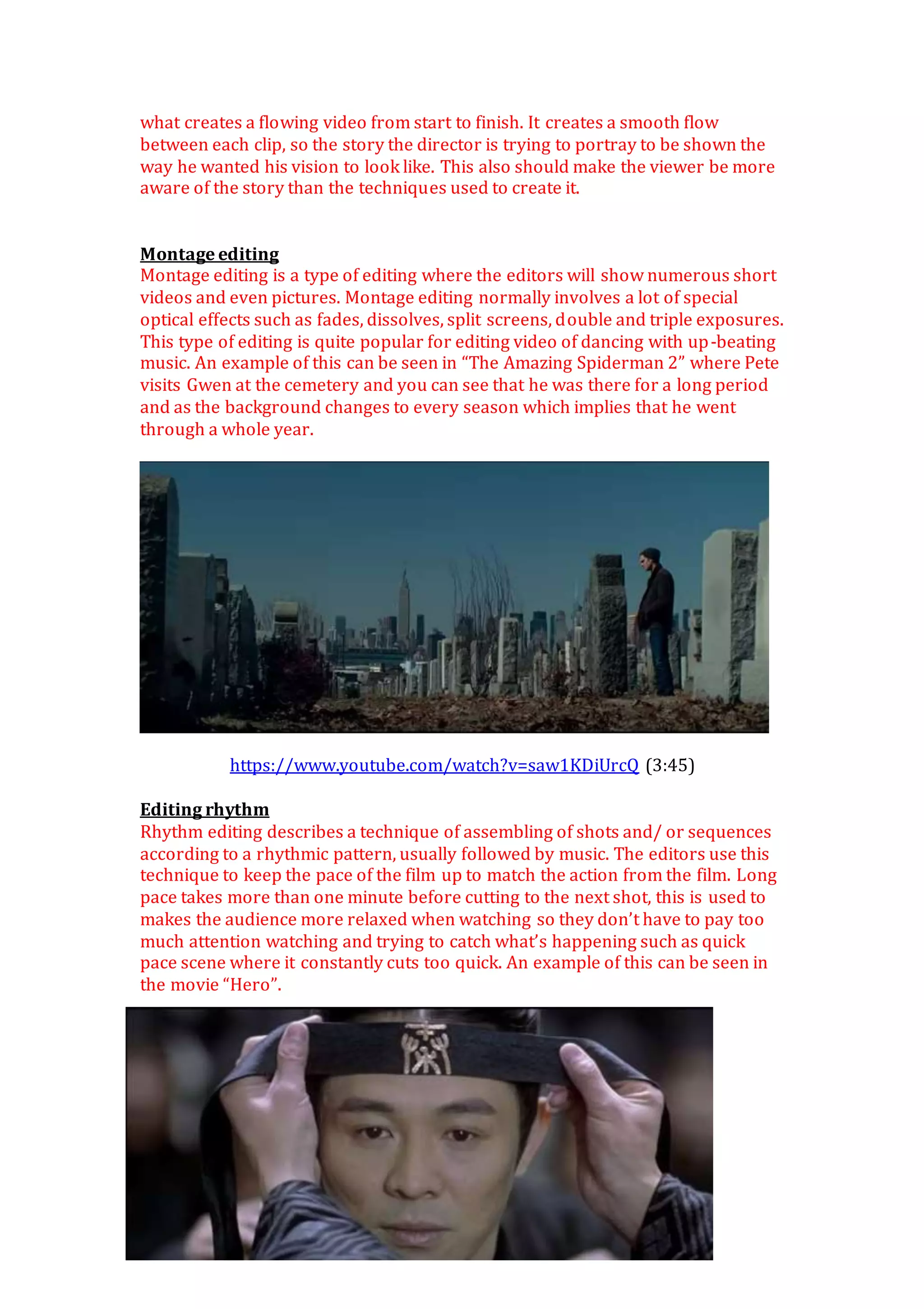what creates a flowing video from start to finish. It creates a smooth flow
between each clip, so the story the director is trying to portray to be shown the
way he wanted his vision to look like. This also should make the viewer be more
aware of the story than the techniques used to create it.
Montage editing
Montage editing is a type of editing where the editors will show numerous short
videos and even pictures. Montage editing normally involves a lot of special
optical effects such as fades, dissolves, split screens, double and triple exposures.
This type of editing is quite popular for editing video of dancing with up-beating
music. An example of this can be seen in “The Amazing Spiderman 2” where Pete
visits Gwen at the cemetery and you can see that he was there for a long period
and as the background changes to every season which implies that he went
through a whole year.
https://www.youtube.com/watch?v=saw1KDiUrcQ (3:45)
Editing rhythm
Rhythm editing describes a technique of assembling of shots and/ or sequences
according to a rhythmic pattern, usually followed by music. The editors use this
technique to keep the pace of the film up to match the action from the film. Long
pace takes more than one minute before cutting to the next shot, this is used to
makes the audience more relaxed when watching so they don’t have to pay too
much attention watching and trying to catch what’s happening such as quick
pace scene where it constantly cuts too quick. An example of this can be seen in
the movie “Hero”.
 