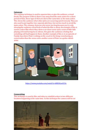 Cutaways
The cutaway technique is used to squeeze time or give the audience a visual
break. The purpose of this is that it cuts away from the main action for a short
period of time, these type of shot are shot at the same time as the main action.
This shows the audience what other plots are occurring synchronously. They are
also used to put together two separate plot lines, but not too much to avoid the
main action. The cutaway shots are also never too long because you’re only
showing the audience a brief look of what the film is about. An example of this is
used in action film where they show a car chase scene and a scene of little kids
playing at break having fun in silence, this gives the audience a feeling that
something will bad happen to them. Another example of this is in an episode of
Family Guy where Peter is sitting on the couch in his living room having an
conversation then the scene cut to another scene of Peter as a police sketch
artist.
https://www.youtube.com/watch?v=kRB2tLm523c
Crosscutting
This technique is used in film and video to establish action in two different
locations happening at the same time. In this technique the camera will be cut
 