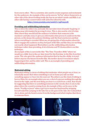 from one to other. This is sometime also used to create suspense and excitement
for the audiences. An example of this can be seen in “Se7en” where Somerset is at
other side of the desert looking inside the box to see what’s inside and Mills is at
other side having a conversation with John Doe about his wife.
https://www.youtube.com/watch?v=1giVzxyoclE
Providing and withholding information
This is when the editors try and make the narrative more dramatic by giving or
taking away information by proving it’s true. This is also used in a lot of crime
films where they would lead the audience to believe that someone is the
murderer and take away or give you information that proves it could not be this
person, so this keeps the audience thinking until the final conclusion and that
where everything is revealed. When we are giving bits of information about the
film it engages the audience as they feel part of the film and like they are working
out exactly what happened. Most editors use the withholding information
technique rather than providing. A lot of drama and TV drama editors use this
technique.
An example of this is seen in the film “The Time Travellers Wife” where we
would see a little boy in the car time travel for the first time in the film from first
scene. This also gives the audience information that he has the ability to travel
before anyone else knows from the film. His mother doesn’t even know what’s
happening to him and his older-self. This is an example of providing and
withholding information.
Motivated editing
Motivated editing is a term of editing that motivates what people see or hear, so
it basically means that when something is not in frame you will see that
something appear or hear it in the next cut. The editors use this kind of editing in
horror films, for an example when you see a shot of a person walking through the
forest in the night, and the next thing you hear is a crack from a stick, that would
be suggesting that there is something/someone in the woods, then it cuts to the
place where the sound is coming from. An example of this can be seen in the
movie “Freddy vs Jason” when a girl try to tease her boyfriend by stripping
herself naked the jumping in the lake but as she goes in the lake she realised that
she is alone and she heard a noise from the background which implies that there
is someone there.
https://www.youtube.com/watch?v=5IqGq3R3k8Q
 