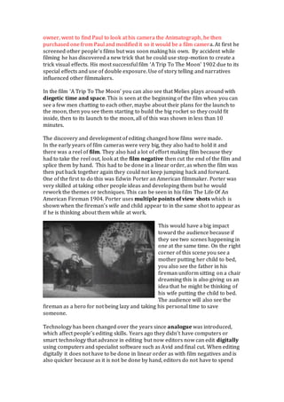 owner, went to find Paul to look at his camera the Animatograph, he then
purchased one from Paul and modified it so it would be a film camera. At first he
screened other people’s films but was soon making his own. By accident while
filming he has discovered a new trick that he could use stop-motion to create a
trick visual effects. His most successful film ‘A Trip To The Moon’ 1902 due to its
special effects and use of double exposure. Use of story telling and narratives
influenced other filmmakers.
In the film ‘A Trip To The Moon’ you can also see that Melies plays around with
diegetic time and space. This is seen at the beginning of the film when you can
see a few men chatting to each other, maybe about their plans for the launch to
the moon, then you see them starting to build the big rocket so they could fit
inside, then to its launch to the moon, all of this was shown in less than 10
minutes.
The discovery and development of editing changed how films were made.
In the early years of film cameras were very big, they also had to hold it and
there was a reel of film. They also had a lot of effort making film because they
had to take the reel out, look at the film negative then cut the end of the film and
splice them by hand. This had to be done in a linear order, as when the film was
then put back together again they could not keep jumping back and forward.
One of the first to do this was Edwin Porter an American filmmaker. Porter was
very skilled at taking other people ideas and developing them but he would
rework the themes or techniques. This can be seen in his film The Life Of An
American Fireman 1904. Porter uses multiple points of view shots which is
shown when the fireman’s wife and child appear to in the same shot to appear as
if he is thinking about them while at work.
This would have a big impact
toward the audience because if
they see two scenes happening in
one at the same time. On the right
corner of this scene you see a
mother putting her child to bed,
you also see the father in his
fireman uniform sitting on a chair
dreaming this is also giving us an
idea that he might be thinking of
his wife putting the child to bed.
The audience will also see the
fireman as a hero for not being lazy and taking his personal time to save
someone.
Technology has been changed over the years since analogue was introduced,
which affect people’s editing skills. Years ago they didn’t have computers or
smart technology that advance in editing but now editors now can edit digitally
using computers and specialist software such as Avid and final cut. When editing
digitally it does not have to be done in linear order as with film negatives and is
also quicker because as it is not be done by hand, editors do not have to spend
 