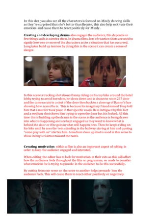 In this shot you also see all the characters is focused on Mindy dancing skills
as they’re surprised that she’s better than Brooke, this also help motivate their
emotions and cause them to react positively for Mindy.
Creating and developing drama also engages the audience, this depends on
few things such as camera shots. In drama films, lots of reaction shots are used to
signify how one or more of the characters act to a situation that has occurred.
Long takes build up tension by doing this in the scene it can create a sense of
danger.
In this scene a tracking shot shows Danny riding on his toy bike around the hotel
lobby trying to avoid boredom, he slows down and is drawn to room 237 door
and the camera cuts to a shot of the door then back to a close up of Danny’s face
showing how scared he is. This is because his imaginary friend named Tony told
him that a murder took place in that specific room. He is intrigued by this fact
and a medium shot shows him trying to open the door but it is locked. All this
time this is building up the drama in the scene as the audience is being drawn
into what is happening and are kept engaged as they want to know what is
behind the door or if he goes in what will happen next. Then he keeps riding on
his bike until he sees the twin standing in the hallway staring at him and quoting
“come play with us” startles him. A medium close up shot is used in this scene to
show Danny’s reaction toward the twins.
Creating motivation within a film is also an important aspect of editing in
order to keep the audience engaged and interested.
When editing the editor has to look for motivation in their cuts as this will affect
how the audiences feels throughout the film or programme, so needs to consider
what emotions he is trying to provoke in the audience to do this successfully.
By cutting from one scene or character to another helps persuade how the
audience feels. This will cause them to react either positively or negatively
 