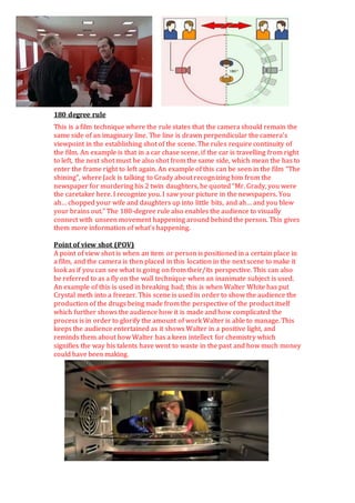 180 degree rule
This is a film technique where the rule states that the camera should remain the
same side of an imaginary line. The line is drawn perpendicular the camera’s
viewpoint in the establishing shot of the scene. The rules require continuity of
the film. An example is that in a car chase scene, if the car is travelling from right
to left, the next shot must be also shot from the same side, which mean the has to
enter the frame right to left again. An example of this can be seen in the film “The
shining”, where Jack is talking to Grady about recognizing him from the
newspaper for murdering his 2 twin daughters, he quoted “Mr. Grady, you were
the caretaker here. I recognize you. I saw your picture in the newspapers. You
ah… chopped your wife and daughters up into little bits, and ah… and you blew
your brains out.” The 180-degree rule also enables the audience to visually
connect with unseen movement happening around behind the person. This gives
them more information of what’s happening.
Point of view shot (POV)
A point of view shot is when an item or person is positioned in a certain place in
a film, and the camera is then placed in this location in the next scene to make it
look as if you can see what is going on from their/its perspective. This can also
be referred to as a fly on the wall technique when an inanimate subject is used.
An example of this is used in breaking bad; this is when Walter White has put
Crystal meth into a freezer. This scene is used in order to show the audience the
production of the drugs being made from the perspective of the product itself
which further shows the audience how it is made and how complicated the
process is in order to glorify the amount of work Walter is able to manage. This
keeps the audience entertained as it shows Walter in a positive light, and
reminds them about how Walter has a keen intellect for chemistry which
signifies the way his talents have went to waste in the past and how much money
could have been making.
 