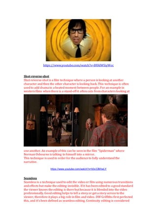 https://www.youtube.com/watch?v=BfOdWSiyWoc
Shot-reverse-shot
Shot-reverse-shot is a film technique where a person is looking at another
character and then the other character is looking back. This technique is often
used to add drama to a heated moment between people. For an example in
western films when there is a stand-off it often cuts from characters looking at
one another. An example of this can be seen in the film “Spiderman” where
Norman Osbourne is talking to himself into a mirror.
This technique is used in order for the audience to fully understand the
narrative.
https://www.youtube.com/watch?v=h0xiCIMIwLY
Seamless
Seamless is a technique used to edit the video or film using numerous transitions
and effects but make the editing invisible. If it has been edited to a good standard
the viewer knows the editing is there but because it is blended into the video
professionally. Good editing helps to tell a story or get a story across to the
viewer; therefore it plays a big role in film and video. DW Griffiths first perfected
this, and it’s been defined as seamless editing. Continuity editing is considered
 