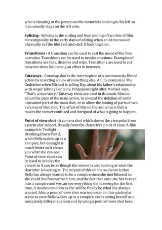 who is shooting at the person on the motorbike lookingto his left so
it constantly stays on the left side.
Splicing - Splicing is the cutting and then joining of two bits of film.
Stereotypically in the early daysof editing when an editor would
physically cut the film reel and stick it back together.
Transitions - A transition can be used to suit the mood of the film
narrative. Transitions can be used to invokeemotions. Examplesof
transitions are fade, dissolveand wipe. Transitions are used to cut
between shots but havingan effect in between.
Cutaways - Cutaway shot is the interruption of a continuously filmed
action by inserting a view of something else. A film exampleis The
Godfather when Michael is telling Kay about his father’s relationship
with singer Johnny Fontaine. It happensright after Michael says,
“That’s a true story.” Cutaway shots are used in dramatic filmsto
adjustthe pace of the main action, to conceal the deletion of some
unwanted partof the main shot, or to allow the joining of partsof two
versionsof that shot. The effect of this on the audienceis that is
makes the viewer confused and intrigued of what is going to happen.
Point of view shot - A camera shot which shows the viewpointfrom
a particular subject. Usually from the characters pointof view. A film
exampleis Twilight
BreakingDawn Part2,
when Bella wakes up as a
vampire; her eyesight is
much better so it shows
you what she can see.
Point of view shots can
be used to involvethe
viewer as it can be as though the viewer is also lookingat what the
character is looking at. The impact of this on the audienceis that
Bella has always wanted to be a vampiresinceshe met Edward so
she could liveforever with him, and the fact that once she has turned
into a vampireand wecan see everythingshe is seeing for the first
time, it invokesemotion as she will be finally be what she always
wanted. Also, a pointof view shot wasimportantin this particular
scene as once Bella wakes up as a vampire, she is seeing herself as a
completely differentperson and by using a pointof view shot here,
 