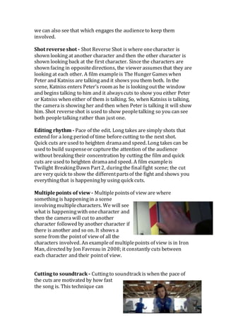 we can also see that which engages the audienceto keep them
involved.
Shot reverse shot - Shot Reverse Shot is where onecharacter is
shown looking at another character and then the other character is
shown looking back at the first character. Since the characters are
shown facing in oppositedirections, the viewer assumesthat they are
looking at each other. A film exampleis The Hunger Gameswhen
Peter and Katniss are talking and it shows you them both. In the
scene, Katniss enters Peter’s room as he is looking outthe window
and begins talking to him and it alwayscuts to show you either Peter
or Katniss when either of them is talking. So, when Katniss is talking,
the camera is showing her and then when Peter is talking it will show
him. Shot reverseshot is used to show peopletalking so you can see
both peopletalking rather than just one.
Editing rhythm - Pace of the edit. Long takes are simply shots that
extend for a long period of time beforecutting to the next shot.
Quick cuts are used to heighten dramaand speed. Long takes can be
used to build suspenseor capturethe attention of the audience
without breaking their concentration by cutting the film and quick
cuts are used to heighten dramaand speed. A film exampleis
Twilight BreakingDawn Part2, duringthe finalfight scene; the cut
are very quick to show the differentpartsof the fight and shows you
everythingthat is happeningby using quick cuts.
Multiple points of view - Multiplepointsof view are where
something is happeningin a scene
involvingmultiplecharacters. We will see
what is happeningwith onecharacter and
then the camera will cut to another
character followed by another character if
there is another and so on. It shows a
scene from the pointof view of all the
characters involved. An exampleof multiplepoints of view is in Iron
Man, directed by Jon Favreau in 2008; it constantly cuts between
each character and their pointof view.
Cutting to soundtrack - Cuttingto soundtrack is when the pace of
the cuts are motivated by how fast
the song is. This technique can
 