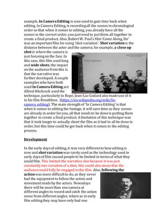 example, In CameraEditing is now used to gain time back when
editing. In Camera Editing, is recordingall the scenes in chronological
order so that when it comes to editing, you already have all the
scenes in the correct order, you justneed to putthem all together to
create a final product. Also, RobertW. Paul’s film ‘Come Along, Do’
was an importantfilm for using ‘shot variation’. Shot variationis the
distance between the actor and the camera; for example, a close up
shot is wherethe camera is
just focusingon the face. In
this case, this film used long
and wide shots; the impact
on the audiencefrom this is
that the narrativewas
further developed. A couple
exampleswho have both
used In CameraEditing are
Alfred Hitchcock used the
technique, particularly in Rope. Jean-LucGodard also madeuse of it
in his film Breathless. (https://en.wikipedia.org/wiki/In-
camera_editing). The main strength of ‘In CameraEditing’ is that
when it comes to editing the footage, it will save time as they scenes
are already in order for you, all that needsto be doneis putting them
together to create a final product. A limitation of this technique was
that it took longer to actually shoot the film as it had to all be donein
order, but this time could be got back when it comes to the editing
process.
Development
In the early daysof editing, it was very differentto how editing is
now and shot variationwas rarely used as the technology used in
early daysof film caused peopleto be limited in termsof what they
could film. This limited the narrativealso because it was just
constantly one variation of a shot, this could also mean that the
audiencecould fully be engaged in the film. Also, following the
actionwas more difficultto do, as they never
had the equipmentto follow the action and
movementmadeby the actors. Nowadays
there will be morethan onecamera at
differentangles to record and catch the action
scene from differentangles, whereas in early
film editingthey may have only had one
 
