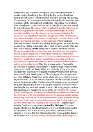 camera that had to stay in same place. Some early filmswhere a
crucial part in developingfilm editing. In this section, I will give
examplesand discusssome films that helped to develop film editing.
‘ComeAlong, Do!’was importantin film editing developmentbecause
it wasone of the earliest multi shot fiction films. It is a two shot film
shot entirely on a constructed set and is thought to have been joined
by a simpleslice. The impact of this was that it wasthe beginning of
films havingmore than one shot, which wasstarting to make the
narrativeand the story line in general more entertainingfor the
audience. This meantthat any films being madein the futurewould
use two shots rather than justone, which again, created a better and
moreentertaining narrativefor the audience. ‘The Great Train
Robbery’was importantin film editing developmentbecause the film
used simpleediting techniques whereeach scene is a single shot and
the story is mostly linear, being one of the first narrative movies.
Linear meansthat there was a clear story line that was shot and then
shown in chorological order rather than havingno order which
meant there was no storyline, as directors started shooting in a linear
fashion, it lead to films improvingasthere was a clear and direct
storylineand narrative that the audiencecould understand without
getting confused or bored. This film also caused an effect on the
audienceas in the film, the final shot of a gun being fired toward the
camera; the audiencethought they wereactually going to be shot.
The film ‘The Big Swallow’directed by JamesWilliamson in 1901 is
importantfor the developmentof film editing as it has imaginative
use of an extreme close up of a man advancingtowardsthe camera,
in perfectfocus untilthis mouth appearsto swallow the lens. It then
cuts to the photographer who is apparently disappearinginto a black
hole, the effect of this is that it makes the audiencefeel scared and it
involvesthe audienceas it makes it seems like he is going to swallow
the audienceas it mouthgets closer to the screen. This wascrucial
for the developmentof editing as it showed that directors and editors
to experimentwith shot variation and effects, to again, create a more
interesting storylineand to evokeemotion outof the audiencewho is
watching, in this case, a senseof being scared and feeling intense as
you feel as though you’regoingto be swallowed. ‘The Jazz Singer’
was the first feature-length movie audible dialogue. This was a
crucial film to help the developmentasit meant that it was possible
to have sound and musicin a film, which lead to no more silent
movies. It wasalso the first film musical. This moviewas the decline
of the silent film era. Each of these developmentsin differentyears,
 