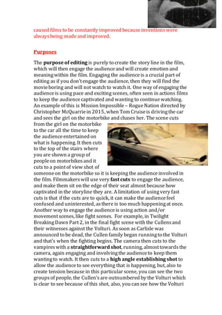caused films to be constantly improved becauseinventionswere
alwaysbeing madeand improved.
Purposes
The purpose of editing is purely to create the story line in the film,
which will then engage the audienceand will create emotion and
meaningwithin the film. Engaging the audienceis a crucial part of
editing as if you don’tengage the audience, then they will find the
movieboring and will not watch to watch it. One way of engaging the
audienceis using pace and exciting scenes, often seen in actions films
to keep the audiencecaptivated and wanting to continuewatching.
An example of this is Mission Impossible – RogueNation directed by
Christopher McQuarriein 2015, when Tom Cruiseis drivingthe car
and sees the girl on the motorbike and chases her. The scene cuts
from the girl on the motorbike
to the car all the time to keep
the audienceentertained on
what is happening. It then cuts
to the top of the stairs where
you are shown a group of
peopleon motorbikesand it
cuts to a pointof view shot of
someoneon the motorbike so it is keeping the audienceinvolved in
the film. Filmmakerswill use very fast cuts to engage the audience,
and make them sit on the edge of their seat almost because how
captivated in the storyline they are. A limitation of usingvery fast
cuts is that if the cuts are to quick, it can make the audiencefeel
confused and uninterested, asthere is too much happeningat once.
Another way to engage the audienceis using action and/or
movementscenes, like fight scenes. For example, in Twilight
BreakingDawn Part2, in the final fight scene with the Cullensand
their witnesses against the Volturi. Assoon as Carlisle was
announced to be dead, the Cullen family began runningto the Volturi
and that’s when the fighting begins. The camera then cuts to the
vampireswith a straightforward shot, running, almosttowardsthe
camera, again engaging and involvingthe audienceto keep them
wantingto watch. It then cuts to a high angle establishing shot to
allow the audienceto see everything that is happening, but, also to
create tension because in this particular scene, you can see the two
groupsof people, the Cullen’sare outnumbered by the Volturi which
is clear to see because of this shot, also, you can see how the Volturi
 