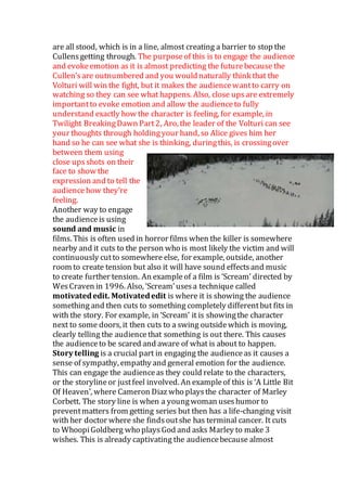 are all stood, which is in a line, almost creating a barrier to stop the
Cullensgetting through. The purposeof this is to engage the audience
and evokeemotion as it is almost predicting the futurebecause the
Cullen’sare outnumbered and you wouldnaturally think that the
Volturi will win the fight, but it makes the audiencewantto carry on
watching so they can see what happens. Also, close upsare extremely
importantto evoke emotion and allow the audienceto fully
understand exactly how the character is feeling, for example, in
Twilight BreakingDawn Part2, Aro, the leader of the Volturi can see
your thoughts through holdingyour hand, so Alice gives him her
hand so he can see what she is thinking, duringthis, is crossingover
between them using
close upsshots on their
face to show the
expression and to tell the
audiencehow they’re
feeling.
Another way to engage
the audienceis using
sound and music in
films. This is often used in horror films when the killer is somewhere
nearby and it cuts to the person who is most likely the victim and will
continuously cutto somewhere else, for example, outside, another
room to create tension but also it will have sound effectsand music
to create further tension. An exampleof a film is ‘Scream’ directed by
WesCraven in 1996. Also, ‘Scream’usesa technique called
motivatededit. Motivatededit is where it is showing the audience
something and then cuts to something completely differentbut fits in
with the story. For example, in ‘Scream’ it is showingthe character
next to some doors, it then cuts to a swing outsidewhich is moving,
clearly telling the audiencethat something is out there. This causes
the audienceto be scared and aware of what is about to happen.
Story telling is a crucial part in engaging the audienceas it causes a
sense of sympathy, empathy and general emotion for the audience.
This can engage the audienceas they could relate to the characters,
or the storylineor justfeel involved. An exampleof this is ‘A Little Bit
Of Heaven’, where Cameron Diaz who playsthe character of Marley
Corbett. The story line is when a youngwoman useshumor to
preventmatters from getting series but then has a life-changing visit
with her doctor where she findsoutshe has terminal cancer. It cuts
to WhoopiGoldberg who playsGod and asks Marley to make 3
wishes. This is already captivating the audiencebecause almost
 
