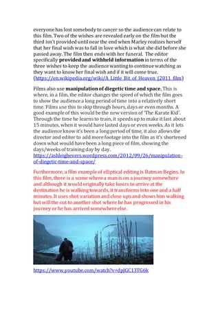 everyonehas lost somebody to cancer so the audiencecan relate to
this film. Two of the wishes are revealed early on the film but the
third isn’t provided untilnear the end when Marley realizes herself
that her final wish was to fall in love which is what she did before she
passed away. The film then endswith her funeral. The editor
specifically providedand withheld informationin terms of the
three wishes to keep the audiencewantingto continuewatching as
they want to know her final wish and if it will come true.
(https://en.wikipedia.org/wiki/A_Little_Bit_of_Heaven_(2011_film)
Films also use manipulationof diegetic time and space, This is
where, in a film, the editor changes the speed of which the film goes
to show the audiencea long period of time into a relatively short
time. Films use this to skip through hours, daysor even months. A
good exampleof this would bethe new version of ‘The Karate Kid’.
Through the time he learnsto train, it speedsup to make it last about
15 minutes, when it would havelasted daysor even weeks. As it lets
the audienceknow it’s been a longperiod of time, it also allowsthe
director and editor to add morefootage into the film as it’s shortened
down what would havebeen a long piece of film, showing the
days/weeksof training day by day.
https://ashleighevers.wordpress.com/2012/09/26/manipulation-
of-diegetic-time-and-space/
Furthermore, a film exampleof elliptical editingis Batman Begins. In
this film, there is a scene wherea man is on a journey somewhere
and although it would originally take hours to arrive at the
destination he is walking towards, it transformsinto oneand a half
minutes. It uses shot variation and close upsand showshim walking
but will the cut to another shot where he has progressed in his
journey or he has arrived somewhereelse.
https://www.youtube.com/watch?v=dpJGC13TG6k
 