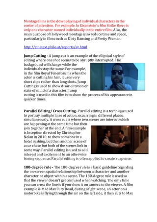 Montagefilms is the downplayingof individualcharacters in the
center of attention. For example, In Eisenstein's film Strike there is
only onecharacter named individually in the entire film. Also, the
main purposeof Hollywood montageis so reducetime and space,
particularly in filmssuch as Dirty Dancing and Pretty Woman.
http://cinetext.philo.at/reports/sv.html
Jump Cutting - A jump cutis an example of the elliptical style of
editing where oneshot seems to be abruptly interrupted. The
background willchange while the
individualsstay the same. For example,
in the film RoyalTenenbaumswhen the
actor is cutting his hair, it uses very
short clips rather than long shots. Jump
Cuttingis used to show disorientation or
state of mind of a character. Jump
cutting is used in this film is to show the processof his appearancein
quicker times.
Parallel Editing/ Cross Cutting -Parallel editing is a technique used
to portray multiplelines of action, occurringin differentplaces,
simultaneously. A cross cut is where two scenes are intercutwhich
are happeningat the same time but then
join together at the end. A film example
is Inception directed by Christopher
Nolan in 2010, to show someonein a
hotel rushing, but then another scene of
a car chase but both of the scenes link in
some way. Parallel editing is used to add
interest and excitement to an otherwise
boring sequence. Parallel editing is often applied to create suspense.
180-degree rule - The 180-degreerule is a basic guidelineregarding
the on-screen spatial relationship between a character and another
character or object within a scene. The 180-degreeruleis used so
that the viewer doesn’t get confused when watching. The only time
you can cross the lineis if you show it on camera to the viewer. A film
exampleis Mad MaxFury Road, duringafight scene, an actor on a
motorbike is flyingthrough the air on the left side, it then cuts to Max
 