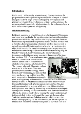 Introduction
In this essay I willcritically assess the early developmentand the
purposesof film editing, includingevidenceand examplesto support
my opinions. I will begin by researching early developmentand
pioneersinvolved in the developmentof film. I will then includethe
purposesof editing and why it is importantfor the audienceto have a
clear understandingof whatis happening.
What is film editing?
Editing is a process involved the post-production partof filmmaking
and could be argued to be the most importantand crucial part of the
process as a whole. Editinginvolvesselecting appropriateshots and
then combining those shots together to makea finished productwith
a story line. Editing is very importantas it needsto be doneso it is
actually unnoticeableto the audiencewhen they are watching, the
objective is to make the story line so engaging and captivating that
the viewer isn’t focusingon each cut, that they are focusingfully on
the story line itself. Early filmmakingdid nothave the same
techniques and editing as wedo now, early films, most of the time,
fast consisted fully of one continuous shot. An exampleof this type
of edit is The LumiereBrotherswho
created a short film of one continuous
shot of workersleaving a factory in 1895.
The reasonswhy early filmmakerswhere
restricted to makebetter films was
generally because of technology. At the
time of early filmmaking, the camera that
were used wherebig and had large film
reels connected to them in order to catch
what was happeningwithin the film. This caused filmmakersto be
limited in termsof what they could actually shoot and how much
they could shoot as well. After the actual making of the film, the
editing processhad to be donewhich wasvery differentto how
editing is donenow. In early film editing, it was known as analogue
editing it wasdoneby hand which meantit took and consumed alot
of time, the processinvolved waspausingthe cameraand movingit
to the next shot, further on through the years, a technique called
‘splicing’ was introduced. Splicing wasthe technique were the
editor had to physically cut the film reel and putit back together to
make a shot, which was stereotypically seen as a woman’sjobas it
 