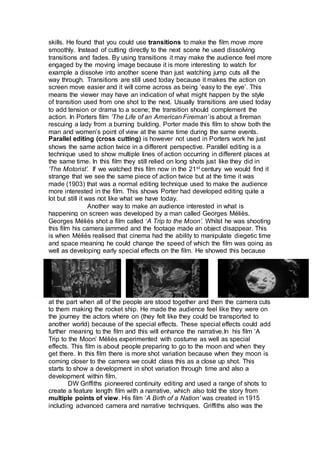 skills. He found that you could use transitions to make the film move more
smoothly. Instead of cutting directly to the next scene he used dissolving
transitions and fades. By using transitions it may make the audience feel more
engaged by the moving image because it is more interesting to watch for
example a dissolve into another scene than just watching jump cuts all the
way through. Transitions are still used today because it makes the action on
screen move easier and it will come across as being ‘easy to the eye’. This
means the viewer may have an indication of what might happen by the style
of transition used from one shot to the next. Usually transitions are used today
to add tension or drama to a scene; the transition should complement the
action. In Porters film ‘The Life of an American Fireman’ is about a fireman
rescuing a lady from a burning building. Porter made this film to show both the
man and women’s point of view at the same time during the same events.
Parallel editing (cross cutting) is however not used in Porters work he just
shows the same action twice in a different perspective. Parallel editing is a
technique used to show multiple lines of action occurring in different places at
the same time. In this film they still relied on long shots just like they did in
‘The Motorist’. If we watched this film now in the 21st century we would find it
strange that we see the same piece of action twice but at the time it was
made (1903) that was a normal editing technique used to make the audience
more interested in the film. This shows Porter had developed editing quite a
lot but still it was not like what we have today.
Another way to make an audience interested in what is
happening on screen was developed by a man called Georges Méliès.
Georges Méliès shot a film called ‘A Trip to the Moon’. Whilst he was shooting
this film his camera jammed and the footage made an object disappear. This
is when Méliès realised that cinema had the ability to manipulate diegetic time
and space meaning he could change the speed of which the film was going as
well as developing early special effects on the film. He showed this because
at the part when all of the people are stood together and then the camera cuts
to them making the rocket ship. He made the audience feel like they were on
the journey the actors where on (they felt like they could be transported to
another world) because of the special effects. These special effects could add
further meaning to the film and this will enhance the narrative.In his film ‘A
Trip to the Moon’ Méliès experimented with costume as well as special
effects. This film is about people preparing to go to the moon and when they
get there. In this film there is more shot variation because when they moon is
coming closer to the camera we could class this as a close up shot. This
starts to show a development in shot variation through time and also a
development within film.
DW Griffiths pioneered continuity editing and used a range of shots to
create a feature length film with a narrative, which also told the story from
multiple points of view. His film ‘A Birth of a Nation’ was created in 1915
including advanced camera and narrative techniques. Griffiths also was the
 