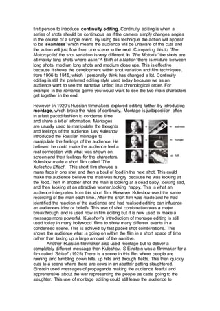 first person to introduce continuity editing. Continuity editing is when a
series of shots should be continuous as if the camera simply changes angles
in the course of a single event. By using this technique the action will appear
to be ‘seamless’ which means the audience will be unaware of the cuts and
the action will just flow from one scene to the next. Comparing this to ‘The
Motorcyclist’ the shot variation is very different. In ‘The Motorist’ the shots are
all mainly long shots where as in ‘A Birth of a Nation’ there is mixture between
long shots, medium long shots and medium close ups. This is effective
because it shows the development within shot variation and film techniques,
from 1906 to 1915, which I personally think has changed a lot. Continuity
editing is still the preferred editing style used today because we as an
audience want to see the narrative unfold in a chronological order. For
example in the romance genre you would want to see the two main characters
get together in the end.
However in 1920’s Russian filmmakers explored editing further by introducing
montage, which broke the rules of continuity. Montage is juxtaposition often
in a fast paced fashion to condense time
and share a lot of information. Montages
are usually used to manipulate the thoughts
and feelings of the audience. Lev Kuleshov
introduced the Russian montage to
manipulate the feelings of the audience. He
believed he could make the audience feel a
real connection with what was shown on
screen and their feelings for the characters.
Kuleshov made a short film called ‘The
Kuleshov Effect’. This short film showes a
mans face in one shot and then a boul of food in the next shot. This could
make the audience believe the man was hungry because he was looking at
the food.Then in another shot the man is looking at a dead baby, looking sad,
and then looking at an attractive women,looking happy. This is what an
audience interpretes from this short film. However Kuleshov used the same
recording of the man each time. After the short film was made and he had
identified the reaction of the audience and had realised editing can influence
an audiences idea or beliefs. This use of shot combination was a major
breakthrough and is used now in film editing but it is now used to make a
message more powerful. Kuleshov’s introduction of montage editing is still
used today in many hollywood films to show many different events in a
condensed scene. This is achived by fast paced shot combinations. This
shows the audience what is going on within the film in a short space of time
rather than taking up a large amount of the narritive.
Another Russian filmmaker also used montage but to deliver a
completely different message then Kuleshov. S Einstein was a filmmaker for a
film called ‘Strike!’ (1925) There is a scene in this film where people are
running and tumbling down hills, up hills and through fields. This then quickly
cuts to a scene where there are cows in an abattoir getting slaughtered.
Einstein used messages of propaganda making the audience fearful and
apprehensive about the war representing the people as cattle going to the
slaughter. This use of montage editing could still leave the audience to
 
