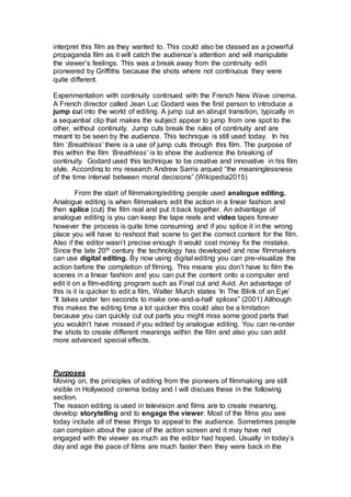 interpret this film as they wanted to. This could also be classed as a powerful
propaganda film as it will catch the audience’s attention and will manipulate
the viewer’s feelings. This was a break away from the continuity edit
pioneered by Griffiths because the shots where not continuous they were
quite different.
Experimentation with continuity continued with the French New Wave cinema.
A French director called Jean Luc Godard was the first person to introduce a
jump cut into the world of editing. A jump cut an abrupt transition, typically in
a sequential clip that makes the subject appear to jump from one spot to the
other, without continuity. Jump cuts break the rules of continuity and are
meant to be seen by the audience. This technique is still used today. In his
film ‘Breathless’ there is a use of jump cuts through this film. The purpose of
this within the film ‘Breathless’ is to show the audience the breaking of
continuity. Godard used this technique to be creative and innovative in his film
style. According to my research Andrew Sarris argued “the meaninglessness
of the time interval between moral decisions” (Wikipedia2015)
From the start of filmmaking/editing people used analogue editing.
Analogue editing is when filmmakers edit the action in a linear fashion and
then splice (cut) the film real and put it back together. An advantage of
analogue editing is you can keep the tape reels and video tapes forever
however the process is quite time consuming and if you splice it in the wrong
place you will have to reshoot that scene to get the correct content for the film.
Also if the editor wasn’t precise enough it would cost money fix the mistake.
Since the late 20th century the technology has developed and now filmmakers
can use digital editing. By now using digital editing you can pre-visualize the
action before the completion of filming. This means you don’t have to film the
scenes in a linear fashion and you can put the content onto a computer and
edit it on a film-editing program such as Final cut and Avid. An advantage of
this is it is quicker to edit a film, Walter Murch states ‘In The Blink of an Eye’
“It takes under ten seconds to make one-and-a-half splices” (2001) Although
this makes the editing time a lot quicker this could also be a limitation
because you can quickly cut out parts you might miss some good parts that
you wouldn’t have missed if you edited by analogue editing. You can re-order
the shots to create different meanings within the film and also you can add
more advanced special effects.
Purposes
Moving on, the principles of editing from the pioneers of filmmaking are still
visible in Hollywood cinema today and I will discuss these in the following
section.
The reason editing is used in television and films are to create meaning,
develop storytelling and to engage the viewer. Most of the films you see
today include all of these things to appeal to the audience. Sometimes people
can complain about the pace of the action screen and it may have not
engaged with the viewer as much as the editor had hoped. Usually in today’s
day and age the pace of films are much faster then they were back in the
 