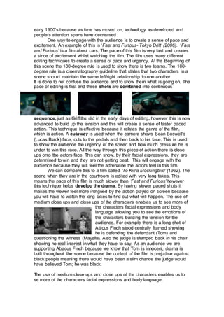 early 1900’s because as time has moved on, technology as developed and
people’s attention spans have decreased.
One way to engage with the audience is to create a sense of pace and
excitement. An example of this is ‘Fast and Furious- Tokyo Drift’ (2006). ‘Fast
and Furious’ is a film about cars. The pace of this film is very fast and creates
a since of excitement whilst watching the film. The film uses many different
editing techniques to create a sense of pace and urgency. At the Beginning of
this scene the 180-degree rule is used to show there is two teams. The 180-
degree rule is a cinematography guideline that states that two characters in a
scene should maintain the same left/right relationship to one another.
It is done to not confuse the audience and to show them what is going on. The
pace of editing is fast and these shots are combined into continuous
sequence, just as Griffiths did in the early days of editing, however this is now
advanced to build up the tension and this will create a sense of faster paced
action. This technique is effective because it relates the genre of the film,
which is action. A cutaway is used when the camera shows Sean Boswell’s
(Lucas Black) face, cuts to the pedals and then back to his face. This is used
to show the audience the urgency of the speed and how much pressure he is
under to win this race. All the way through this piece of action there is close
ups onto the actors face. This can show, by their facial expressions, they are
determined to win and they are not getting beat. This will engage with the
audience because they will feel the adrenaline the actors feel in this film.
We can compare this to a film called ‘To Kill a Mockingbird’ (1962). The
scene when they are in the courtroom is edited with very long takes. This
means the pace of this film is much slower than ‘Fast and Furious’ however
this technique helps develop the drama. By having slower paced shots it
makes the viewer feel more intrigued by the action played on screen because
you will have to watch the long takes to find out what will happen. The use of
medium close ups and close ups of the characters enables us to see more of
the characters facial expressions and body
language allowing you to see the emotions of
the characters building the tension for the
audience. For example there is a long shot of
Atticus Finch stood centrally framed showing
he is defending the defendant (Tom) and
questioning the witness (Mayella). Also the judge is slumped back in his chair
showing no real interest in what they have to say. As an audience we are
supporting Abacus Finch because we know that Tom is innocent, drama is
built throughout the scene because the context of the film is prejudice against
black people meaning there would have been a slim chance the judge would
have believed Tom; he was black.
The use of medium close ups and close ups of the characters enables us to
se more of the characters facial expressions and body language.
 