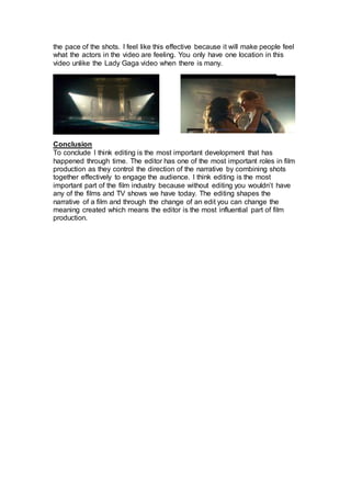 the pace of the shots. I feel like this effective because it will make people feel
what the actors in the video are feeling. You only have one location in this
video unlike the Lady Gaga video when there is many.
Conclusion
To conclude I think editing is the most important development that has
happened through time. The editor has one of the most important roles in film
production as they control the direction of the narrative by combining shots
together effectively to engage the audience. I think editing is the most
important part of the film industry because without editing you wouldn’t have
any of the films and TV shows we have today. The editing shapes the
narrative of a film and through the change of an edit you can change the
meaning created which means the editor is the most influential part of film
production.
 