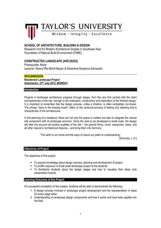 1
SCHOOL OF ARCHITECTURE, BUILDING & DESIGN
Research Unit for Modern Architecture Studies in Southeast Asia
Foundation of Natural Build Environment (FNBE)
CONSTRUCTED LANDSCAPE [ARC30203]
Prerequisite: None
Lecturer: Noorul Iffa Mohd Nayan & Shazrene Nurjanna Samsudin
RESUBMISSION
Residential Landscape Project
Submission: 27th July 2015, MONDAY
Introduction
Projects in landscape architecture progress through stages, from the very first contact with the client
and awareness of the site, through to the realization, construction and maturation of the finished design.
It is important to remember that the design process, unlike a timeline, is often completely non-linear.
The phrase “back to the drawing board” refers to the continual process of testing and retesting that is
characteristic of the architectures.
In the planning of a residence, there are not only the space is matters but also to integrate the natural
site component with its landscape environs. Since the area to be developed is small scale, the design
will take into account all positive qualities of the site – the ground forms, cover, exposures, views, and
all other natural or architectural features – and bring them into harmony.
“The earth is our home and the ways of nature our paths to understanding”.
[Simonds, J. O.]
Objectives of Project
The objectives of this project:
 To acquire knowledge about design process, planning and development of project.
 To proffer exposure of small scale landscape project to the students.
 To familiarize students about the design stages and how to visualize their ideas onto
presentation boards.
Learning Outcomes of this Project
On successful completion of this subject, students will be able to demonstrate the following:
1. A design process involved in landscape project development and the representation of ideas
for every stage taken.
2. Understanding on landscape design components and how it works and have been applied into
the field.
 