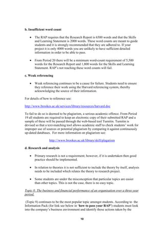 b. Insufficient word count

   •   The RAP requires that the Research Report is 6500 words and that the Skills
       and Learning Statement is 2000 words. These word counts are meant to guide
       students and it is strongly recommended that they are adhered to. If your
       project it is only 4000 words you are unlikely to have sufficient detailed
       information in order to be able to pass.

   •   From Period 20 there will be a minimum word-count requirement of 5,500
       words for the Research Report and 1,800 words for the Skills and Learning
       Statement. RAP’s not reaching these word counts will fail.

c. Weak referencing

   •   Weak referencing continues to be a cause for failure. Students need to ensure
       they reference their work using the Harvard referencing system, thereby
       acknowledging the source of their information.

For details of how to reference see:

http://www.brookes.ac.uk/services/library/resources/harvard.doc

To fail to do so is deemed to be plagiarism, a serious academic offence. From Period
19 all students are required to keep an electronic copy of their submitted RAP and a
sample of these will be passed through the web-based tool Turnitin. Turnitin is
devised so that a text-matching tool allows academic staff to check students’ work for
improper use of sources or potential plagiarism by comparing it against continuously
up-dated databases. For more information on plagiarism see:

                   http:///www.brookes.ac.uk/library/skill/plagarism

d. Research and analysis

   •   Primary research is not a requirement; however, if it is undertaken then good
       practice should be implemented.

   •   In relation to theories it is not sufficient to include the theory by itself, analysis
       needs to be included which relates the theory to research project.

   •   Some students are under the misconception that particular topics are easier
       than other topics. This is not the case, there is no easy topic.

Topic 8: The business and financial performance of an organisation over a three year
period.

 (Topic 8) continues to be the most popular topic amongst students. According to the
Information Pack (for link see below in ‘how to pass your RAP’) students must look
into the company’s business environment and identify those actions taken by the

                                            10
 