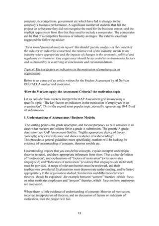 company, its competitors, government etc which have led to changes in the
company’s business performance. A significant number of students that fail the
project do so because they did not recognise the need for the business context and the
implicit requirement from this that they need to include a comparator. The comparator
can be that of a competitor business or industry averages. The external examiner
suggested the following advice:

 ‘for a sound financial analysis report’ this should ‘put the analysis in the context of
the industry or industries concerned, the relative risk of the industry, trends in the
industry where appropriate and the impacts of changes in the economic, political and
regulatory environment. Due cognisance should be accorded to environmental factors
and sustainability in a arriving at conclusions and recommendations.’

Topic 6: The key factors or indicators in the motivation of employees in an
organisation

Below is an extract of an article written for the Student Accountant by Al Neilson
OBU/ACCA marker and moderator.

‘How do Markers apply the Assessment Criteria? the motivation topic

Let us consider how markers interpret the RAP Assessment grid in assessing a
specific topic: “The key factors or indicators in the motivation of employees in an
organisation”. This is the second most popular topic, normally representing 10-11% of
all submissions.

1. Understanding of Accountancy/ Business Models:

 The starting point is the grade descriptor, and for our purposes we will consider in all
cases what markers are looking for in a grade A submission. The generic A grade
descriptor (see RAP Assessment Grid) is: “highly appropriate choice of theory
/concepts; very clear relevance and shows evidence of wider reading”.
This provides a general guideline; more specifically, markers will be looking for
evidence of understanding of concepts, theories models etc.

Understanding implies that you can define concepts, explain interpret and critique
theories selected, and draw appropriate inferences from them. Thus a clear definition
of “motivation”, and explanations of “factors of motivation” (what motivates
employees?) and “Indicators of motivation” (evidence that employees are motivated)
must be provided. A range of relevant theories must be reviewed, and their
implications considered. Explanations must demonstrate understanding, and be linked
appropriately to the organisation studied. Similarities and differences between
theories should be explained ,for example between “content” theories –which focus
on what motivates employees and “process” theories ,which focus on how employees
are motivated .

Where there is little evidence of understanding of concepts /theories of motivation,
incorrect interpretation of theories, and no discussion of factors or indicators of
motivation, then the project will fail.



                                           11
 