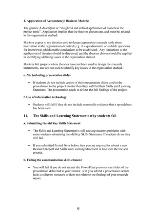 2. Application of Accountancy/ Business Models:

The generic A descriptor is: “insightful and critical application of models to the
project topic” .Application implies that the theories chosen can, and must be, related
to the organisation studied.

Markers expect to see theories used to design appropriate research tools about
motivation in the organisational context (e.g. in a questionnaire or suitable questions
for interviews) which enable conclusions to be established. Any limitations to the
application of theories should be discussed, and the theories chosen should be applied
in identifying /defining issues in the organisation studied.

Markers fail projects where theories have not been used to design the research
instruments, and are not used to identify key issues in the organisation studied.’

e. Not including presentation slides

      •   If students do not include copies of their presentation slides used in the
          presentation to the project mentor then they will fail their Skills and Learning
          Statement. The presentation needs to reflect the full findings of the project.

f. Use of information technology

      •   Students will fail if they do not include reasonable evidence that a spreadsheet
          has been used.

11.       The Skills and Learning Statement: why students fail
a. Submitting the old Key Skills Statement

      •   The Skills and Learning Statement is still causing students problems with
          some students submitting the old Key Skills Statement. If students do so they
          will fail.

      •   If you submitted Period 16 or before then you are required to submit a new
          Research Report and Skills and Learning Statement in line with the revised
          criteria.

b. Failing the communication skills element

      •   You will fail if you do not submit the PowerPoint presentation /slides of the
          presentation delivered to your mentor, or if you submit a presentation which
          lacks a coherent structure or does not relate to the findings of your research
          report.




                                             12
 