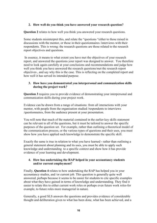 2. How well do you think you have answered your research question?

Question 2 relates to how well you think you answered your research questions.

Some students misinterpret this, and relate the “questions “either to those raised in
discussions with the mentor, or those in their questionnaires /interviews with their
respondents. This is wrong: the research questions are those related to the research
report objectives and questions.

 In essence, it means to what extent you have met the objectives of your research
report, and answered the questions your report was designed to answer. You therefore
need to look again carefully at your conclusions and recommendations and judge how
well you think you have answered the research questions/met the research report
objectives , and say why this is the case. This is reflecting on the completed report and
how well it has served its intended purpose.

   3. How have you demonstrated you interpersonal and communication skills
      during the project work?

Question 3 requires you to provide evidence of demonstrating your interpersonal and
communication skills during your project work.

Evidence can be drawn from a range of situations: from all interactions with your
mentor, with people from the organisation studied /respondents to interviews
/questionnaires, from the audience present at your presentation.

You will note that much of the material contained in the earlier key skills statement
can be relevant to all of the questions, but it must be tailored to answer the specific
purposes of the question set. For example, rather than outlining a theoretical model of
the communication process, or the various types of questions and their uses, you must
show how you have applied such knowledge to demonstrate the specific skill.

Exactly the same is true in relation to what you have learned - rather than outlining a
general statement about planning and its uses, you must be able to apply such
knowledge and understanding to a specific context and show how it has provide
evidence of your learning and development.

   4. How has undertaking the RAP helped in your accountancy students
      and/or current employment?

Finally, Question 4 relates to how undertaking the RAP has helped you in your
accountancy studies, and /or current job. This question is generally quite well
answered, perhaps because it seems to be easier for students to cite specific examples
about what they have gained in terms of knowledge and understanding. They find it
easier to relate this to either current work roles or perhaps even future work roles-for
example, to future roles more managerial in nature.

Generally, a good SLS answers the questions and provides evidence of considerable
thought and deliberation given to what has been done, what has been achieved, and a


                                           16
 