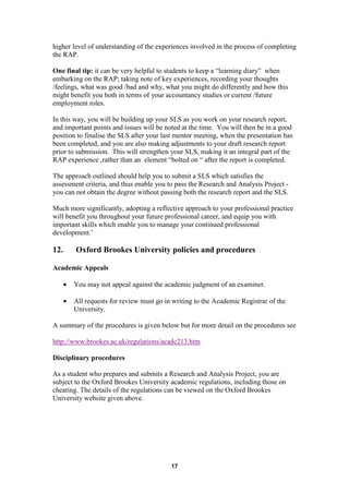 higher level of understanding of the experiences involved in the process of completing
the RAP.

One final tip: it can be very helpful to students to keep a “learning diary” when
embarking on the RAP; taking note of key experiences, recording your thoughts
/feelings, what was good /bad and why, what you might do differently and how this
might benefit you both in terms of your accountancy studies or current /future
employment roles.

In this way, you will be building up your SLS as you work on your research report,
and important points and issues will be noted at the time. You will then be in a good
position to finalise the SLS after your last mentor meeting, when the presentation has
been completed, and you are also making adjustments to your draft research report
prior to submission. This will strengthen your SLS, making it an integral part of the
RAP experience ,rather than an element “bolted on “ after the report is completed.

The approach outlined should help you to submit a SLS which satisfies the
assessment criteria, and thus enable you to pass the Research and Analysis Project -
you can not obtain the degree without passing both the research report and the SLS.

Much more significantly, adopting a reflective approach to your professional practice
will benefit you throughout your future professional career, and equip you with
important skills which enable you to manage your continued professional
development.’

12.       Oxford Brookes University policies and procedures

Academic Appeals

      •   You may not appeal against the academic judgment of an examiner.

      •   All requests for review must go in writing to the Academic Registrar of the
          University.

A summary of the procedures is given below but for more detail on the procedures see

http://www.brookes.ac.uk/regulations/acadc213.htm

Disciplinary procedures

As a student who prepares and submits a Research and Analysis Project, you are
subject to the Oxford Brookes University academic regulations, including those on
cheating. The details of the regulations can be viewed on the Oxford Brookes
University website given above.




                                            17
 