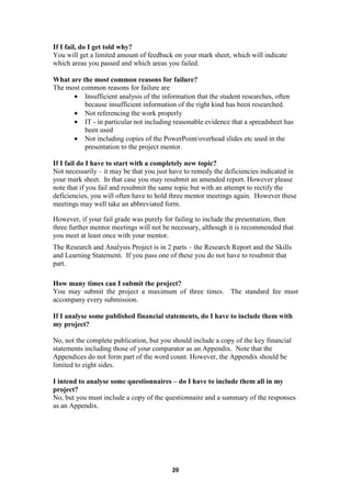 If I fail, do I get told why?
You will get a limited amount of feedback on your mark sheet, which will indicate
which areas you passed and which areas you failed.

What are the most common reasons for failure?
The most common reasons for failure are
      • Insufficient analysis of the information that the student researches, often
          because insufficient information of the right kind has been researched.
      • Not referencing the work properly
      • IT - in particular not including reasonable evidence that a spreadsheet has
          been used
      • Not including copies of the PowerPoint/overhead slides etc used in the
          presentation to the project mentor.

If I fail do I have to start with a completely new topic?
Not necessarily – it may be that you just have to remedy the deficiencies indicated in
your mark sheet. In that case you may resubmit an amended report. However please
note that if you fail and resubmit the same topic but with an attempt to rectify the
deficiencies, you will often have to hold three mentor meetings again. However these
meetings may well take an abbreviated form.

However, if your fail grade was purely for failing to include the presentation, then
three further mentor meetings will not be necessary, although it is recommended that
you meet at least once with your mentor.
The Research and Analysis Project is in 2 parts – the Research Report and the Skills
and Learning Statement. If you pass one of these you do not have to resubmit that
part.

How many times can I submit the project?
You may submit the project a maximum of three times. The standard fee must
accompany every submission.

If I analyse some published financial statements, do I have to include them with
my project?

No, not the complete publication, but you should include a copy of the key financial
statements including those of your comparator as an Appendix. Note that the
Appendices do not form part of the word count. However, the Appendix should be
limited to eight sides.

I intend to analyse some questionnaires – do I have to include them all in my
project?
No, but you must include a copy of the questionnaire and a summary of the responses
as an Appendix.




                                          20
 