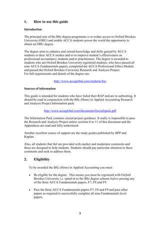1.       How to use this guide
Introduction

The principal aim of the BSc degree programme is to widen access to Oxford Brookes
University (OBU) and enable ACCA students across the world the opportunity to
obtain an OBU degree.

The degree aims to enhance and extend knowledge and skills gained by ACCA
students in their ACCA studies and so to improve student’s effectiveness as
professional accountancy students and/or practitioners. The degree is awarded to
students who are Oxford Brookes University registered students, who have passed all
nine ACCA Fundamentals papers, completed the ACCA Professional Ethics Module
and passed the Oxford Brookes University Research and Analysis Project.
For full requirements and details of the degree see:

                        http://www.accaglobal.com/students/bsc

Sources of information

This guide is intended for students who have failed their RAP and are re-submitting. It
should be read in conjunction with the BSc (Hons) in Applied Accounting Research
and Analysis Project Information pack.

                http://www.accaglobal.com/documents/bscinfopack.pdf

The Information Pack contains crucial project guidance. It really is impossible to pass
the Research and Analysis Project unless sections 6 to 11 of this document and the
Appendices are read and fully understood.

Another excellent source of support are the study guides published by BPP and
Kaplan.

Also, all students that fail are provided with marker and moderator comments and
these are designed to help students. Students should pay particular attention to these
comments and seek to address them.

2.       Eligibility

     To be awarded the BSc (Hons) in Applied Accounting you must:

     •   Be eligible for the degree. This means you must be registered with Oxford
         Brookes University i.e. opted-in to the BSc degree scheme before passing any
         of the three ACCA Fundamentals papers, F7, F8 and F9.

     •   Pass the three ACCA Fundamentals papers F7, F8 and F9 and pass other
         papers as required to successfully complete all nine Fundamentals level
         papers.



                                           3
 