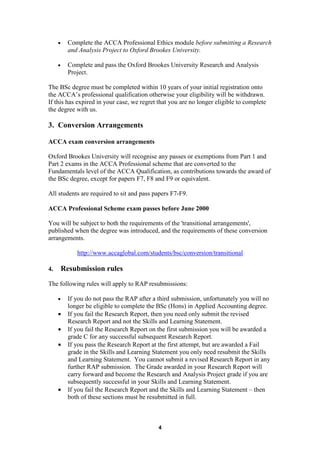 •     Complete the ACCA Professional Ethics module before submitting a Research
           and Analysis Project to Oxford Brookes University.

     •     Complete and pass the Oxford Brookes University Research and Analysis
           Project.

The BSc degree must be completed within 10 years of your initial registration onto
the ACCA’s professional qualification otherwise your eligibility will be withdrawn.
If this has expired in your case, we regret that you are no longer eligible to complete
the degree with us.

3. Conversion Arrangements

ACCA exam conversion arrangements

Oxford Brookes University will recognise any passes or exemptions from Part 1 and
Part 2 exams in the ACCA Professional scheme that are converted to the
Fundamentals level of the ACCA Qualification, as contributions towards the award of
the BSc degree, except for papers F7, F8 and F9 or equivalent.

All students are required to sit and pass papers F7-F9.

ACCA Professional Scheme exam passes before June 2000

You will be subject to both the requirements of the 'transitional arrangements',
published when the degree was introduced, and the requirements of these conversion
arrangements.

              http://www.accaglobal.com/students/bsc/conversion/transitional

4.       Resubmission rules
The following rules will apply to RAP resubmissions:

     •     If you do not pass the RAP after a third submission, unfortunately you will no
           longer be eligible to complete the BSc (Hons) in Applied Accounting degree.
     •     If you fail the Research Report, then you need only submit the revised
           Research Report and not the Skills and Learning Statement.
     •     If you fail the Research Report on the first submission you will be awarded a
           grade C for any successful subsequent Research Report.
     •     If you pass the Research Report at the first attempt, but are awarded a Fail
           grade in the Skills and Learning Statement you only need resubmit the Skills
           and Learning Statement. You cannot submit a revised Research Report in any
           further RAP submission. The Grade awarded in your Research Report will
           carry forward and become the Research and Analysis Project grade if you are
           subsequently successful in your Skills and Learning Statement.
     •     If you fail the Research Report and the Skills and Learning Statement – then
           both of these sections must be resubmitted in full.



                                              4
 