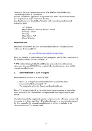 Please note that projects must arrive at the ACCA Office in Oxford Brookes
University by the date of latest receipt.
Students should make appropriate arrangements with postal services to ensure that
their project arrives by the submission deadline.
You should send your finished RAP together with your submission forms and
assessment fee to:

            ACCA Office
            Oxford Brookes University Business School
            Wheatley Campus
            Wheatley
            Oxford OX33 1HX
            United Kingdom

Submission form

The submission form for the latest period can be found in the related documents
section and downloaded from:

                    www.accaglobal.com/students/bsc/submission

There is a checklist to study before you send your project and the form – this is also in
the related documents section/APPENDIX 1.

A RAP will not be accepted by Oxford Brookes University without the correct
submission form. An OBU RAP that is submitted without the correct form will be
returned unmarked to you.

7.       Determination of class of degree

The class of BSc degree will be based on both:

     •   the ACCA average mark determined from the exam marks in the
         Fundamentals Skills papers (F4–F9)
     •   The grade achieved for the Research and Analysis Project.

The ACCA average mark will be calculated by taking the numerical average of the
marks achieved in the Fundamentals Skills papers (F4–F9) that you have sat and
passed.

Where the calculated average mark is not a whole number, the calculated average will
be rounded up or down accordingly. If you have been given an exemption from any of
the three papers F4–F6, no mark is available and so will not be included in the
calculation of the ACCA average mark.




                                           6
 