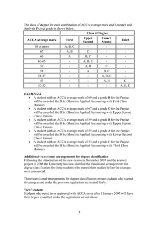 The class of degree for each combination of ACCA average mark and Research and
Analysis Project grade is shown below.
                                               Class of Degree
                                               Upper         Lower
  ACCA average mark              First                                       Third
                                               Second        Second
        68 or more              A, B, C           -             -               -
            67                   A, B             C              -              -
            66                     A            B, C             -              -
           60-65                   -           A, B, C           -              -
            59                     -            A, B             C              -
            58                     -              A            B, C             -
           54-57                   -              -          A, B, C            -
            53                     -              -            A, B            C
           50-52                   -              -              -          A, B, C

EXAMPLES
  • A student with an ACCA average mark of 69 and a grade B for the Project
    will be awarded the B Sc (Hons) in Applied Accounting with First Class
    Honours
  • A student with an ACCA average mark of 67 and a grade C for the Project
    will be awarded the B Sc (Hons) in Applied Accounting with Upper Second
    Class Honours
  • A student with an ACCA average mark of 59 and a grade B for the Project
    will be awarded the B Sc (Hons) in Applied Accounting with Upper Second
    Class Honours
  • A student with an ACCA average mark of 55 and a grade A for the Project
    will be awarded the B Sc (Hons) in Applied Accounting with Lower Second
    Class Honours
  • A student with an ACCA average mark of 53 and a grade C for the Project
    will be awarded the B Sc (Hons) in Applied Accounting with Third Class
    Honours.

Additional transitional arrangements for degree classification
Following the introduction of the new exams in December 2007 and the revised
project in 2008 the University has now clarified the transitional arrangements for
degree classification for those students who started their studies before the changes
were announced.

These transitional arrangements for degree classification ensure students who started
this programme under the previous regulations are treated fairly.

'New' students
Students who opted in or registered with ACCA on or after 1 January 2007 will have
their degree classified under the regulations set out above



                                           7
 