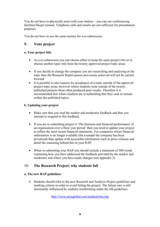 You do not have to physically meet with your mentor – you can use conferencing
facilities/Skype instead. Telephone calls and emails are not sufficient for presentation
purposes.

You do not have to use the same mentor for a re-submission.

9.        Your project

a. Your project title

      •   As a re-submission you can choose either to keep the same project title or to
          choose another topic title from the twenty approved project topic areas.

      •   If you decide to change the company you are researching and analysing or the
          topic then the Research Report passes previously achieved will not be carried
          forward.
      •   It is possible to also request for acceptance of a topic outside of the approved
          project topic areas, however where students went outside of the twenty
          published projects these often produced poor results. Therefore it is
          recommended that where students are re-submitting that they seek to remain
          within the published topics.

b. Updating your project

      •   Make sure that you read the marker and moderator feedback and that you
          attempt to respond to this feedback.

      •   If you are re-submitting project 8 ‘The business and financial performance of
          an organisation over a three year period’ then you need to update your project
          to reflect the most recent financial statements. For companies where financial
          information is no longer available (for example the company has been
          privatised) then update with accessible information such as press releases and
          detail the reasoning behind this in your RAP.

      •   When re-submitting your RAP you should include a statement of 500 words
          explaining how you have addressed the feedback provided by the marker and
          moderator and where you have made changes (see appendix 2).

10.       The Research Project: why students fail

a. The new RAP guidelines

      •   Students should refer to the new Research and Analysis Project guidelines and
          marking criteria in order to avoid failing the project. The failure rate is still
          dominantly influenced by students resubmitting under the old guidelines

                       http://www.accaglobal.com/students/bsc/rap




                                              9
 