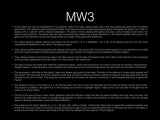 MW3• In this advert you see the development of a character called “the noob” getting better after more time playing the game with his already
good friend. This advert is about starting off terrible at the game and then progressively getting better throughout the advert, the “noob” is
playing with a “veteran” which creates juxtaposition. This advert mimics playing with games and sets a tone of being social online, the
advert is very inclusive. This advert was very well constructed and makes has a great narrative to it, the advert signiﬁes online play in the
game and how someone can go from being terrible to a master of the game with experience.
• The advert explores realistic lighting and makes the set feel like it is on a battleﬁeld, i am a fan of the lighting and love how they have
interpreted the battleﬁeld in this sense. The lighting is good.
• They utilised a green screen throughout the majority of this advert, they had to CGI most of the motion graphics in as it would be very costly
and hard to get; examples of these would include bombs, jets, rockets, the foreground and buildings and distant objects.
• They utilised comedy to promote their game; this also may link into the type of character they hired called Jonah Hill who is also renowned
for his comedic appearance and main roles in his movie career. This advert also
• The type of actors they hired were hired for a signiﬁcant reason, Jonah was hired due to his career in ﬁlm and his comedic characteristics.
Dwight Howard is a real life person who is looked to be serious and a pro at what he does which can also link to his character in this advert.
• The song used in the trailer is fast paced, heavy and always going with no low notes; This links to the trailer as it is also action packed and
fast paced. This song may link to the audience as the type of audience they are aiming to sell their product to is young adults that may be
inspired by this sort of music. This song also set the tones for the advert as early as 10 seconds in and indicates what type of game this
may be.
• The locations that are in the trailer is in a city that has been the victim of war and destroyed by the impact of bombs, gunﬁre and conﬂict.
This location is utilised in the game but in the campaign and not the multiplayer aspect, maps of this such are also in the game so the
viewer is not being misled.
• The CU of the actors faces in slow motion segments adds the dramatic impact and lets the viewer recollect what they have just seen, this
almost over does what the scene is actually doing because in slo-mo it adds more emphasis on the scene to what it may not actually
deserve; although sometimes it does and deems effective.
• The audience this advert appeals to is 14 > 28 year olds, male or female. Adverts like these tend to target their audience towards new
timers that have yet to play a ﬁrst person shooter produced by call of duty, my reasoning behind this is that they can draw in new types of
audiences and keep that market speciﬁcally for their franchise. Maslow for this would be - Psychological.
 